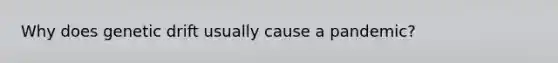 Why does genetic drift usually cause a pandemic?