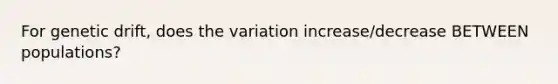 For genetic drift, does the variation increase/decrease BETWEEN populations?