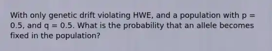 With only genetic drift violating HWE, and a population with p = 0.5, and q = 0.5. What is the probability that an allele becomes fixed in the population?