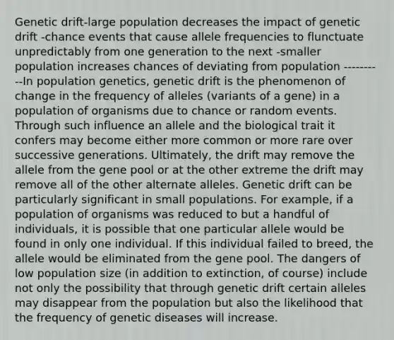 Genetic drift-large population decreases the impact of genetic drift -chance events that cause allele frequencies to flunctuate unpredictably from one generation to the next -smaller population increases chances of deviating from population ----------In population genetics, genetic drift is the phenomenon of change in the frequency of alleles (variants of a gene) in a population of organisms due to chance or random events. Through such influence an allele and the biological trait it confers may become either more common or more rare over successive generations. Ultimately, the drift may remove the allele from the gene pool or at the other extreme the drift may remove all of the other alternate alleles. Genetic drift can be particularly significant in small populations. For example, if a population of organisms was reduced to but a handful of individuals, it is possible that one particular allele would be found in only one individual. If this individual failed to breed, the allele would be eliminated from the gene pool. The dangers of low population size (in addition to extinction, of course) include not only the possibility that through genetic drift certain alleles may disappear from the population but also the likelihood that the frequency of genetic diseases will increase.