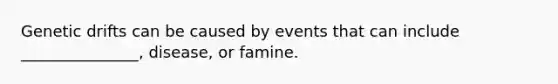 Genetic drifts can be caused by events that can include _______________, disease, or famine.