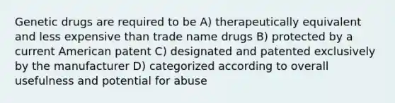 Genetic drugs are required to be A) therapeutically equivalent and less expensive than trade name drugs B) protected by a current American patent C) designated and patented exclusively by the manufacturer D) categorized according to overall usefulness and potential for abuse