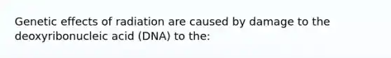 Genetic effects of radiation are caused by damage to the deoxyribonucleic acid (DNA) to the: