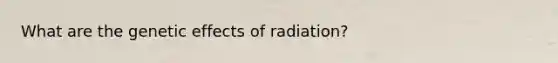 What are the genetic effects of radiation?