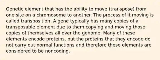 Genetic element that has the ability to move (transpose) from one site on a chromosome to another. The process of it moving is called transposition. A gene typically has many copies of a transposable element due to them copying and moving those copies of themselves all over the genome. Many of these elements encode proteins, but the proteins that they encode do not carry out normal functions and therefore these elements are considered to be noncoding.