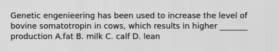 Genetic engenieering has been used to increase the level of bovine somatotropin in cows, which results in higher _______ production A.fat B. milk C. calf D. lean