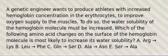 A genetic engineer wants to produce athletes with increased hemoglobin concentration in the erythrocytes, to improve oxygen supply to the muscles. To do so, the water solubility of the hemoglobin molecule must be increased. Which of the following amino acid changes on the surface of the hemoglobin molecule is most likely to increase its water solubility? A. Arg → Lys B. Leu → Phe C. Gln → Ser D. Ala → Asn E. Ser → Ala