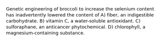 Genetic engineering of broccoli to increase the selenium content has inadvertently lowered the content of A) fiber, an indigestible carbohydrate. B) vitamin C, a water-soluble antioxidant. C) sulforaphane, an anticancer phytochemical. D) chlorophyll, a magnesium-containing substance.