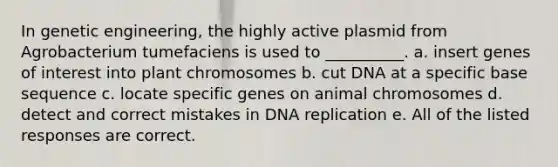 In genetic engineering, the highly active plasmid from Agrobacterium tumefaciens is used to __________. a. insert genes of interest into plant chromosomes b. cut DNA at a specific base sequence c. locate specific genes on animal chromosomes d. detect and correct mistakes in DNA replication e. All of the listed responses are correct.