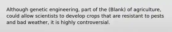 Although genetic engineering, part of the (Blank) of agriculture, could allow scientists to develop crops that are resistant to pests and bad weather, it is highly controversial.