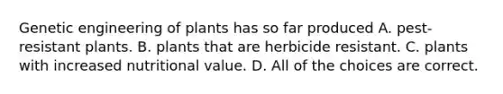 Genetic engineering of plants has so far produced A. pest-resistant plants. B. plants that are herbicide resistant. C. plants with increased nutritional value. D. All of the choices are correct.