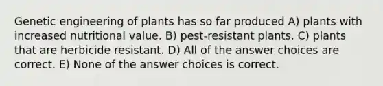 Genetic engineering of plants has so far produced A) plants with increased nutritional value. B) pest-resistant plants. C) plants that are herbicide resistant. D) All of the answer choices are correct. E) None of the answer choices is correct.