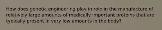 How does genetic engineering play in role in the manufacture of relatively large amounts of medically important proteins that are typically present in very low amounts in the body?