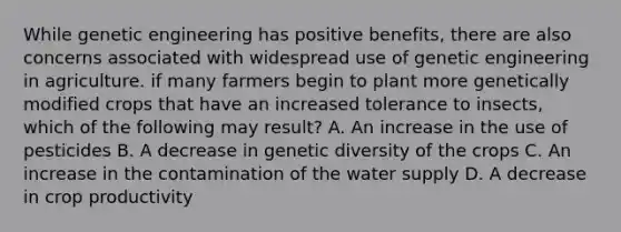 While genetic engineering has positive benefits, there are also concerns associated with widespread use of genetic engineering in agriculture. if many farmers begin to plant more genetically modified crops that have an increased tolerance to insects, which of the following may result? A. An increase in the use of pesticides B. A decrease in genetic diversity of the crops C. An increase in the contamination of the water supply D. A decrease in crop productivity