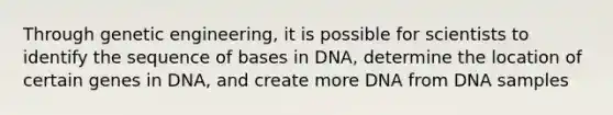 Through genetic engineering, it is possible for scientists to identify the sequence of bases in DNA, determine the location of certain genes in DNA, and create more DNA from DNA samples