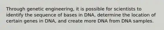 Through genetic engineering, it is possible for scientists to identify the sequence of bases in DNA, determine the location of certain genes in DNA, and create more DNA from DNA samples.