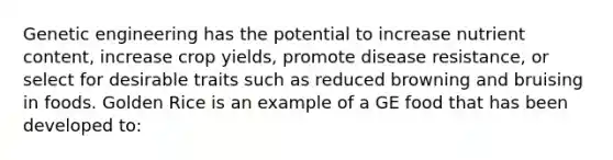 Genetic engineering has the potential to increase nutrient content, increase crop yields, promote disease resistance, or select for desirable traits such as reduced browning and bruising in foods. Golden Rice is an example of a GE food that has been developed to: