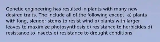 Genetic engineering has resulted in plants with many new desired traits. The include all of the following except: a) plants with long, slender stems to resist wind b) plants with larger leaves to maximize photosynthesis c) resistance to herbicides d) resistance to insects e) resistance to drought conditions