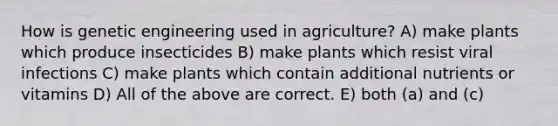 How is genetic engineering used in agriculture? A) make plants which produce insecticides B) make plants which resist viral infections C) make plants which contain additional nutrients or vitamins D) All of the above are correct. E) both (a) and (c)