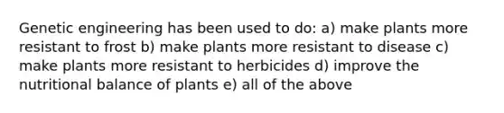 Genetic engineering has been used to do: a) make plants more resistant to frost b) make plants more resistant to disease c) make plants more resistant to herbicides d) improve the nutritional balance of plants e) all of the above