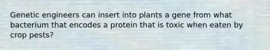 Genetic engineers can insert into plants a gene from what bacterium that encodes a protein that is toxic when eaten by crop pests?