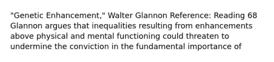 "Genetic Enhancement," Walter Glannon Reference: Reading 68 Glannon argues that inequalities resulting from enhancements above physical and mental functioning could threaten to undermine the conviction in the fundamental importance of