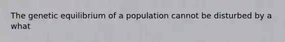 The genetic equilibrium of a population cannot be disturbed by a what