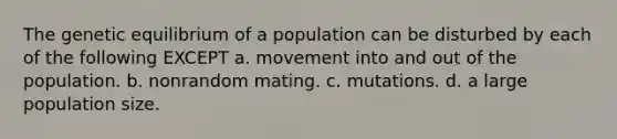 The genetic equilibrium of a population can be disturbed by each of the following EXCEPT a. movement into and out of the population. b. nonrandom mating. c. mutations. d. a large population size.