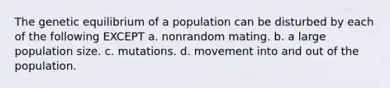 The genetic equilibrium of a population can be disturbed by each of the following EXCEPT a. nonrandom mating. b. a large <a href='https://www.questionai.com/knowledge/ky6cOLfE8A-population-size' class='anchor-knowledge'>population size</a>. c. mutations. d. movement into and out of the population.