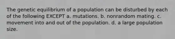 The genetic equilibrium of a population can be disturbed by each of the following EXCEPT a. mutations. b. nonrandom mating. c. movement into and out of the population. d. a large population size.