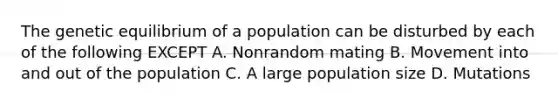 The genetic equilibrium of a population can be disturbed by each of the following EXCEPT A. Nonrandom mating B. Movement into and out of the population C. A large <a href='https://www.questionai.com/knowledge/ky6cOLfE8A-population-size' class='anchor-knowledge'>population size</a> D. Mutations