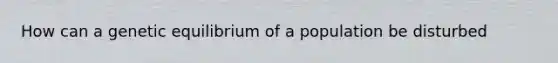 How can a genetic equilibrium of a population be disturbed