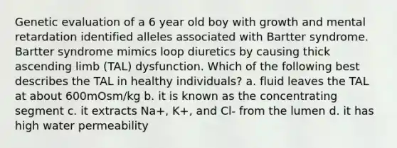 Genetic evaluation of a 6 year old boy with growth and mental retardation identified alleles associated with Bartter syndrome. Bartter syndrome mimics loop diuretics by causing thick ascending limb (TAL) dysfunction. Which of the following best describes the TAL in healthy individuals? a. fluid leaves the TAL at about 600mOsm/kg b. it is known as the concentrating segment c. it extracts Na+, K+, and Cl- from the lumen d. it has high water permeability