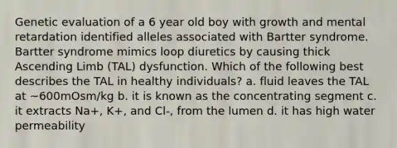 Genetic evaluation of a 6 year old boy with growth and mental retardation identified alleles associated with Bartter syndrome. Bartter syndrome mimics loop diuretics by causing thick Ascending Limb (TAL) dysfunction. Which of the following best describes the TAL in healthy individuals? a. fluid leaves the TAL at ~600mOsm/kg b. it is known as the concentrating segment c. it extracts Na+, K+, and Cl-, from the lumen d. it has high water permeability