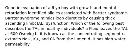 Genetic evaluation of a 6 yo boy with growth and mental retardation identified alleles associated with Bartter syndrome. Bartter syndrome mimics loop diuretics by causing thick ascending limb(TAL) dysfunction. Which of the following best describes the TAL in healthy individuals? a Fluid leaves the TAL at 600 Osm/kg b. it is known as the concentrating segment c. It extracts Na+, K+, and Cl- from the lumen d. It has high water permeability