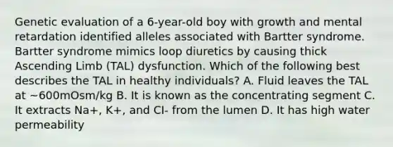 Genetic evaluation of a 6-year-old boy with growth and mental retardation identified alleles associated with Bartter syndrome. Bartter syndrome mimics loop diuretics by causing thick Ascending Limb (TAL) dysfunction. Which of the following best describes the TAL in healthy individuals? A. Fluid leaves the TAL at ~600mOsm/kg B. It is known as the concentrating segment C. It extracts Na+, K+, and CI- from the lumen D. It has high water permeability