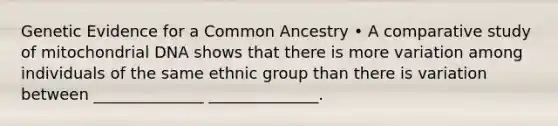 Genetic Evidence for a Common Ancestry • A comparative study of mitochondrial DNA shows that there is more variation among individuals of the same ethnic group than there is variation between ______________ ______________.