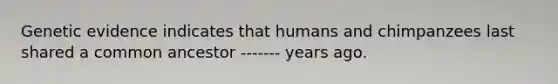 Genetic evidence indicates that humans and chimpanzees last shared a common ancestor ------- years ago.