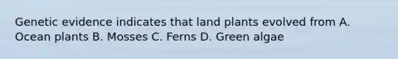 Genetic evidence indicates that land plants evolved from A. Ocean plants B. Mosses C. Ferns D. Green algae