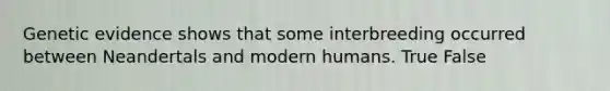 Genetic evidence shows that some interbreeding occurred between Neandertals and modern humans. True False