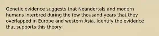 Genetic evidence suggests that Neandertals and modern humans interbred during the few thousand years that they overlapped in Europe and western Asia. Identify the evidence that supports this theory: