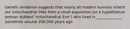 Genetic evidence suggests that nearly all modern humans inherit our mitochondrial DNA from a small population (or a hypothetical woman dubbed "mitochondrial Eve") who lived in ______________ sometime around 200,000 years ago
