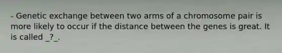 - Genetic exchange between two arms of a chromosome pair is more likely to occur if the distance between the genes is great. It is called _?_.