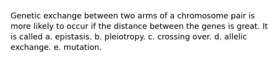 Genetic exchange between two arms of a chromosome pair is more likely to occur if the distance between the genes is great. It is called a. epistasis. b. pleiotropy. c. crossing over. d. allelic exchange. e. mutation.