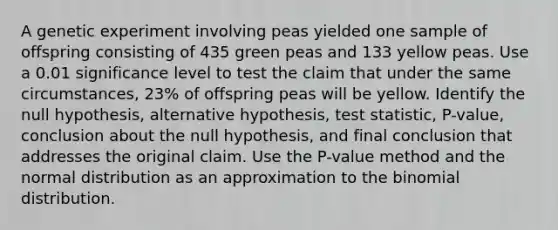 A genetic experiment involving peas yielded one sample of offspring consisting of 435 green peas and 133 yellow peas. Use a 0.01 significance level to test the claim that under the same​ circumstances, 23​% of offspring peas will be yellow. Identify the null​ hypothesis, alternative​ hypothesis, test​ statistic, P-value, conclusion about the null​ hypothesis, and final conclusion that addresses the original claim. Use the​ P-value method and the normal distribution as an approximation to <a href='https://www.questionai.com/knowledge/kCdwIax7FU-the-binomial' class='anchor-knowledge'>the binomial</a> distribution.