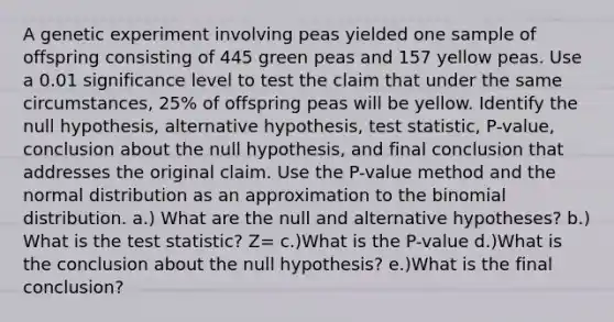 A genetic experiment involving peas yielded one sample of offspring consisting of 445 green peas and 157 yellow peas. Use a 0.01 significance level to test the claim that under the same​ circumstances, 25​% of offspring peas will be yellow. Identify the null​ hypothesis, alternative​ hypothesis, test​ statistic, P-value, conclusion about the null​ hypothesis, and final conclusion that addresses the original claim. Use the​ P-value method and the normal distribution as an approximation to <a href='https://www.questionai.com/knowledge/kCdwIax7FU-the-binomial' class='anchor-knowledge'>the binomial</a> distribution. a.) What are the null and alternative​ hypotheses? b.) What is the test​ statistic? Z= c.)What is the​ P-value d.)What is the conclusion about the null​ hypothesis? e.)What is the final​ conclusion?