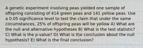 A genetic experiment involving peas yielded one sample of offspring consisting of 414 green peas and 141 yellow peas. Use a 0.05 significance level to test the claim that under the same circumstances, 25% of offspring peas will be yellow A) What are the null and alternative hypotheses B) What is <a href='https://www.questionai.com/knowledge/kzeQt8hpQB-the-test-statistic' class='anchor-knowledge'>the test statistic</a>? C) What is the p-value? D) What is the conclusion about the null hypothesis? E) What is the final conclusion?