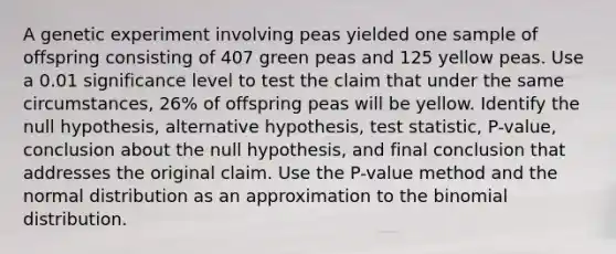 A genetic experiment involving peas yielded one sample of offspring consisting of 407 green peas and 125 yellow peas. Use a 0.01 significance level to test the claim that under the same​ circumstances, 26​% of offspring peas will be yellow. Identify the null​ hypothesis, alternative​ hypothesis, test​ statistic, P-value, conclusion about the null​ hypothesis, and final conclusion that addresses the original claim. Use the​ P-value method and the normal distribution as an approximation to the binomial distribution.