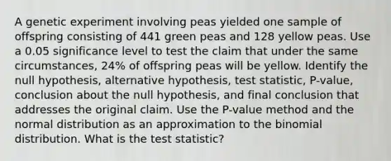 A genetic experiment involving peas yielded one sample of offspring consisting of 441 green peas and 128 yellow peas. Use a 0.05 significance level to test the claim that under the same​ circumstances, 24​% of offspring peas will be yellow. Identify the null​ hypothesis, alternative​ hypothesis, test​ statistic, P-value, conclusion about the null​ hypothesis, and final conclusion that addresses the original claim. Use the​ P-value method and the normal distribution as an approximation to <a href='https://www.questionai.com/knowledge/kCdwIax7FU-the-binomial' class='anchor-knowledge'>the binomial</a> distribution. What is <a href='https://www.questionai.com/knowledge/kzeQt8hpQB-the-test-statistic' class='anchor-knowledge'>the test statistic</a>?