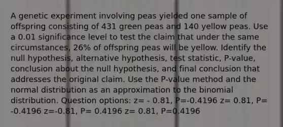 A genetic experiment involving peas yielded one sample of offspring consisting of 431 green peas and 140 yellow peas. Use a 0.01 significance level to test the claim that under the same​ circumstances, 26​% of offspring peas will be yellow. Identify the null​ hypothesis, alternative​ hypothesis, test​ statistic, P-value, conclusion about the null​ hypothesis, and final conclusion that addresses the original claim. Use the​ P-value method and the normal distribution as an approximation to the binomial distribution. Question options: z= - 0.81, P=-0.4196 z= 0.81, P= -0.4196 z=-0.81, P= 0.4196 z= 0.81, P=0.4196